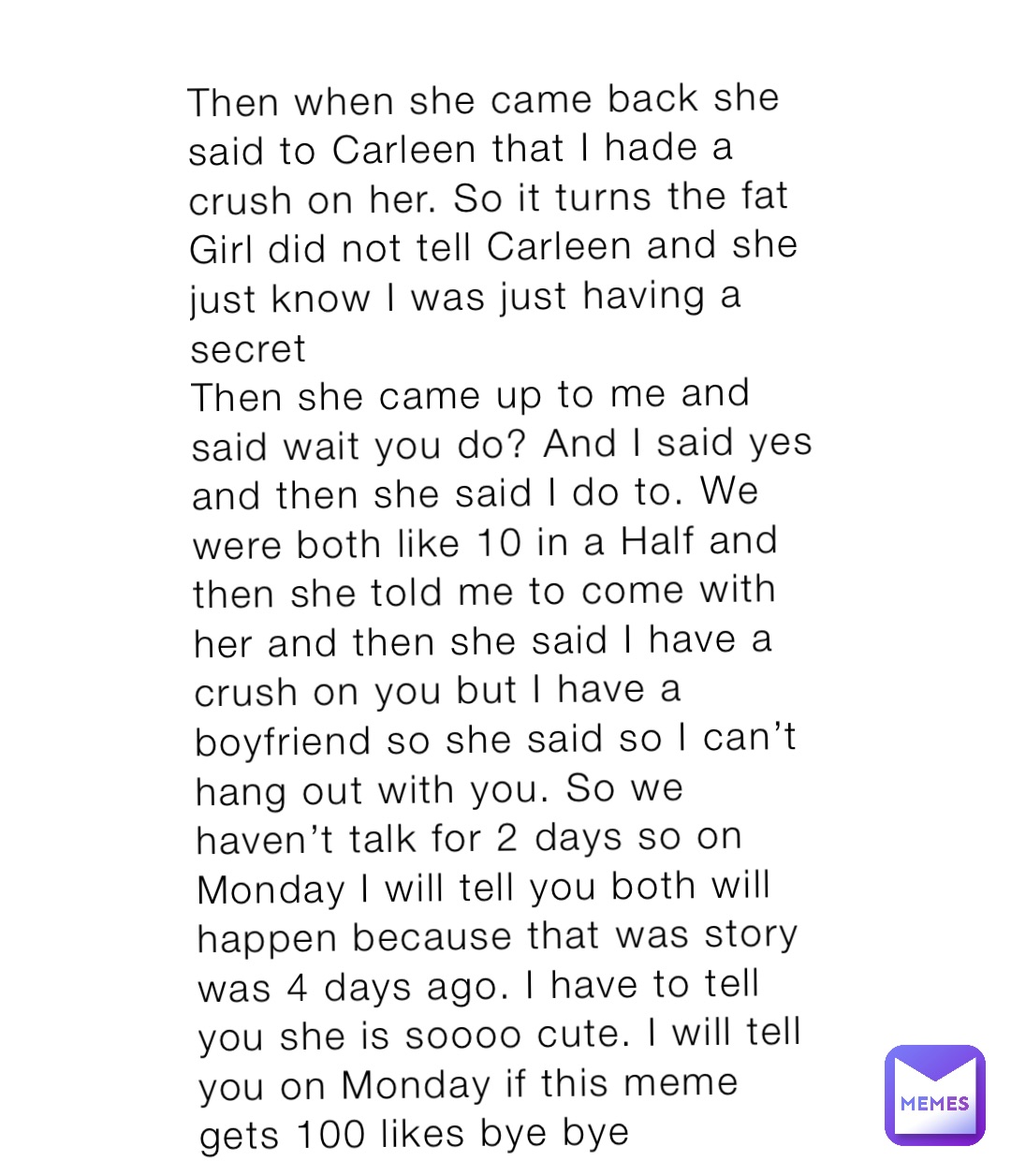 Then when she came back she said to Carleen that I hade a crush on her. So it turns the fat Girl did not tell Carleen and she just know I was just having a secret
Then she came up to me and said wait you do? And I said yes and then she said I do to. We were both like 10 in a Half and then she told me to come with her and then she said I have a crush on you but I have a boyfriend so she said so I can’t hang out with you. So we haven’t talk for 2 days so on Monday I will tell you both will happen because that was story was 4 days ago. I have to tell you she is soooo cute. I will tell you on Monday if this meme gets 100 likes bye bye