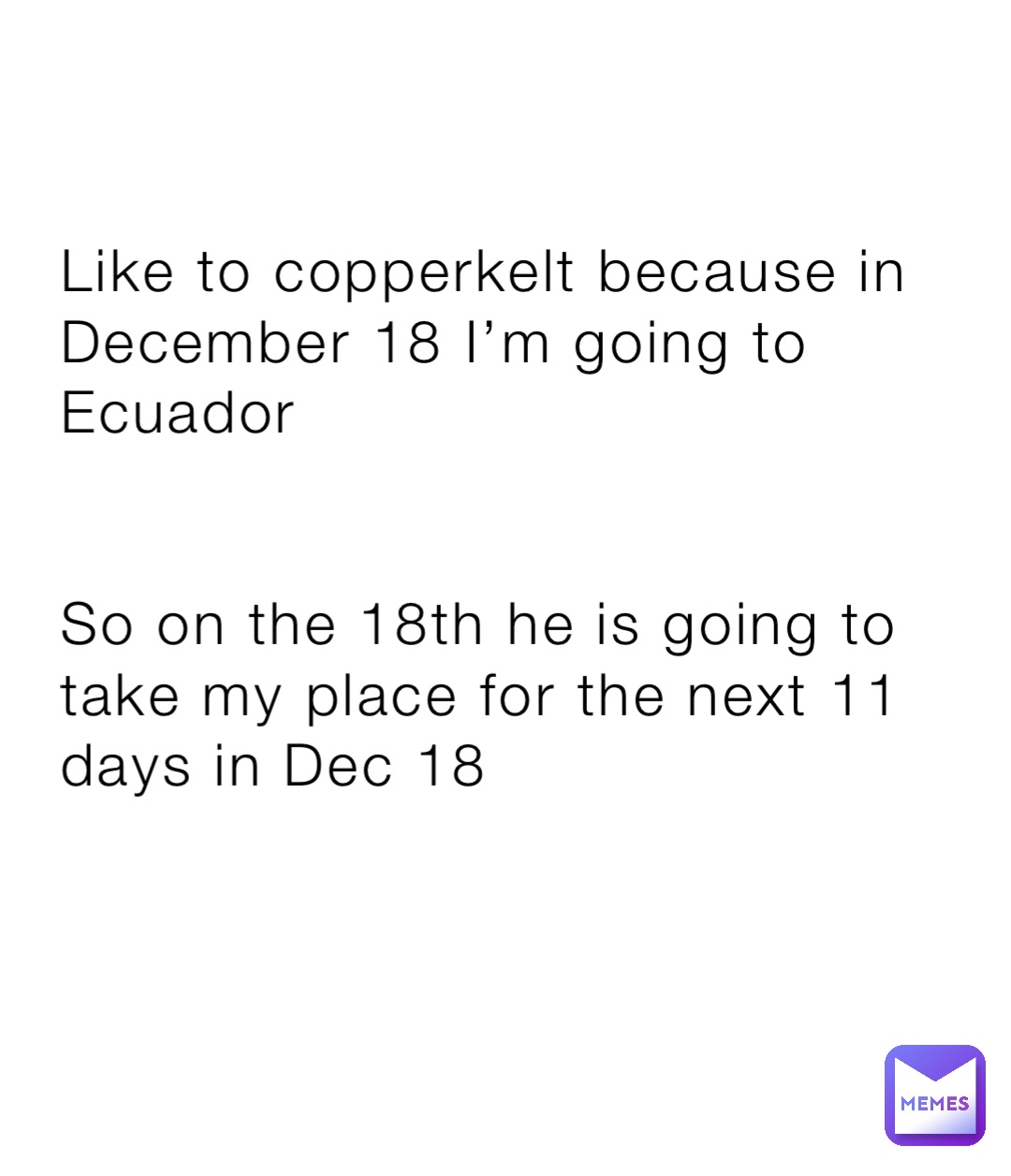 Like to copperkelt because in December 18 I’m going to Ecuador 


So on the 18th he is going to take my place for the next 11 days in Dec 18