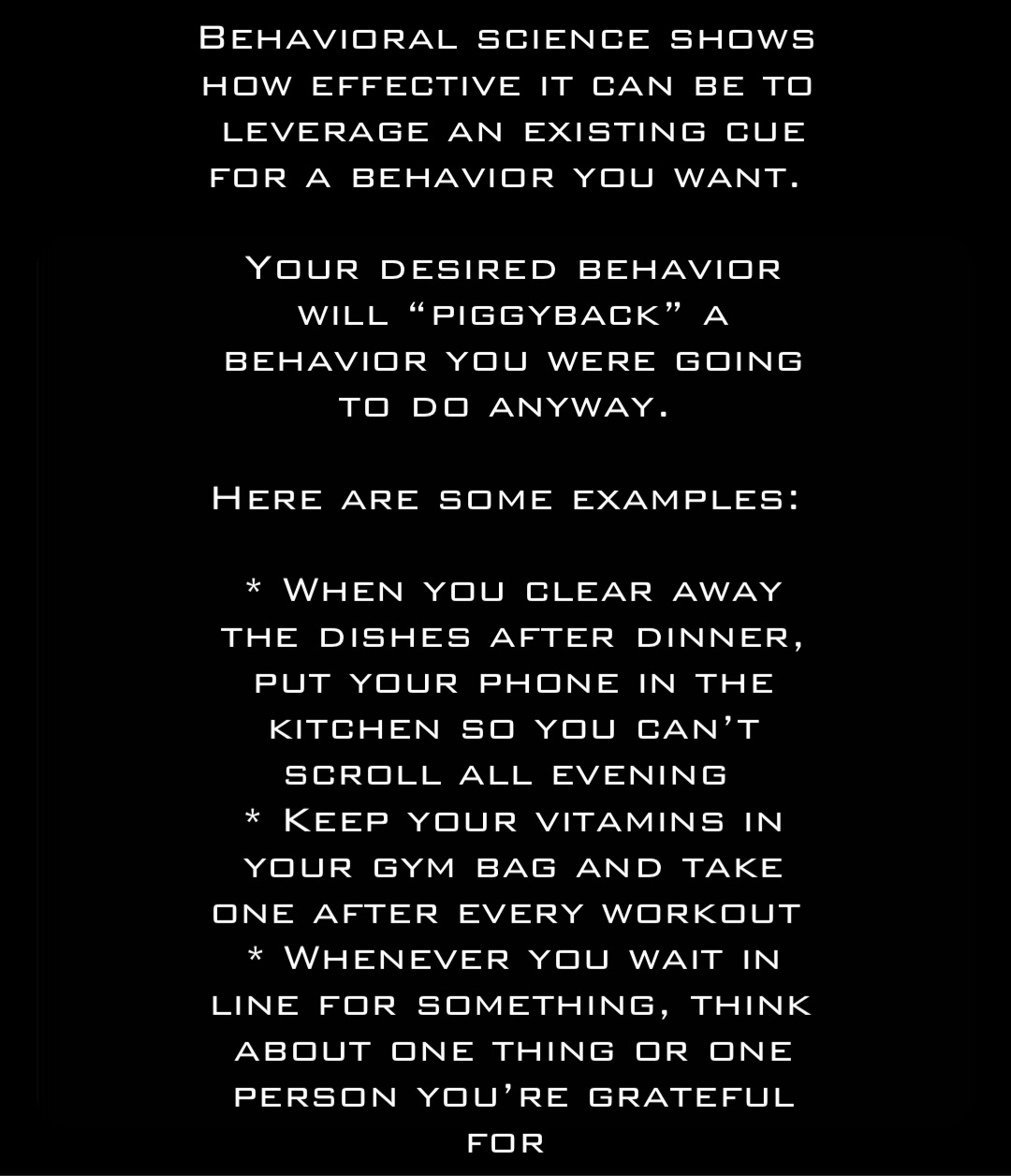 Behavioral science shows how effective it can be to leverage an existing cue for a behavior you want.

Your desired behavior will “piggyback” a behavior you were going to do anyway.

Here are some examples:

* When you clear away the dishes after dinner, put your phone in the kitchen so you can’t scroll all evening
* Keep your vitamins in your gym bag and take one after every workout
* Whenever you wait in line for something, think about one thing or one person you’re grateful for Double tap to edit