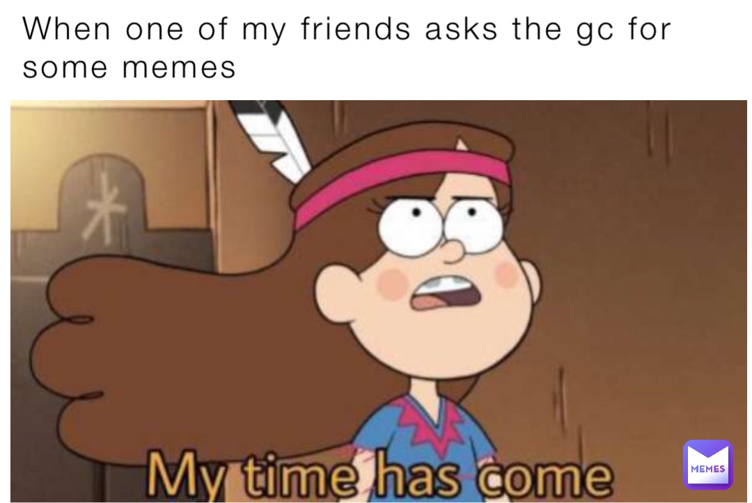 When one of my friends asks the gc for some memes