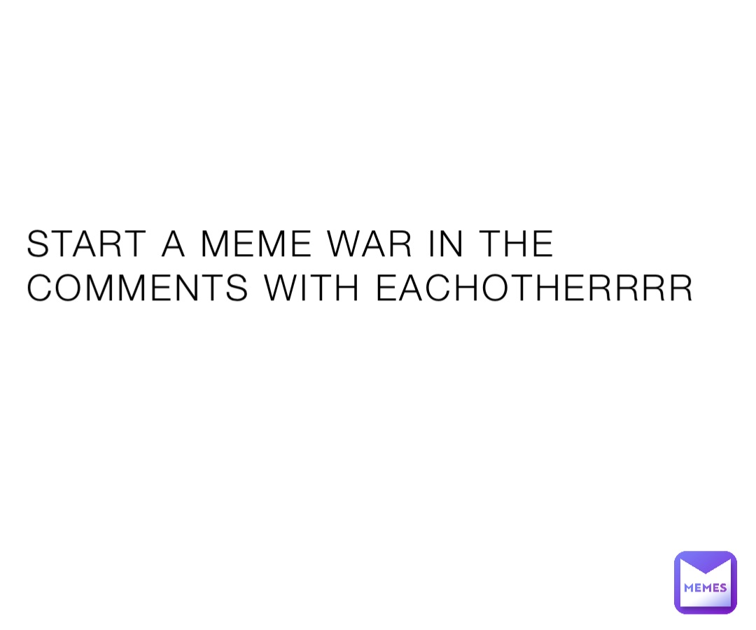 START A MEME WAR IN THE COMMENTS WITH EACHOTHERRRR