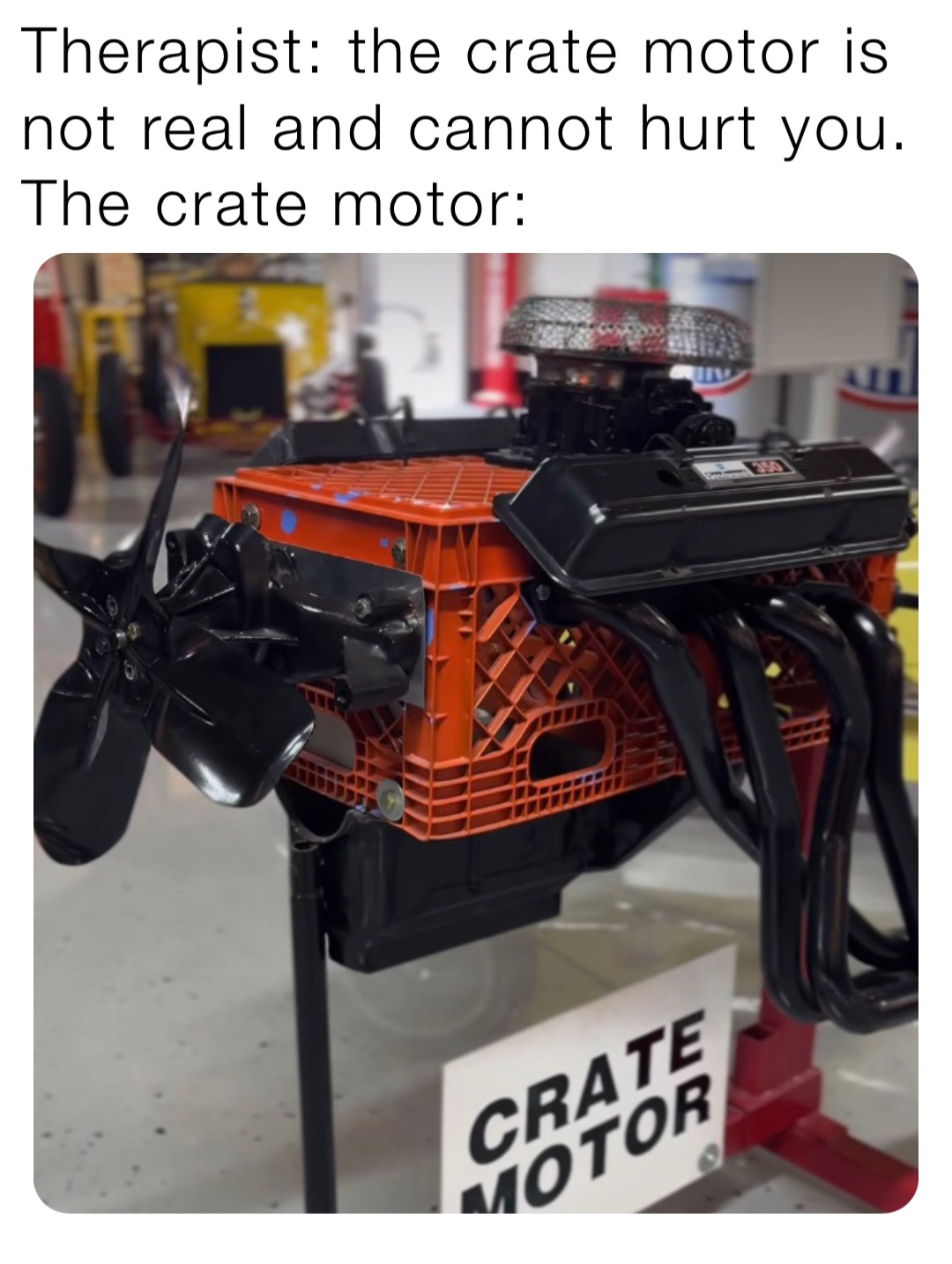 Therapist: the crate motor is not real and cannot hurt you.
The crate motor: