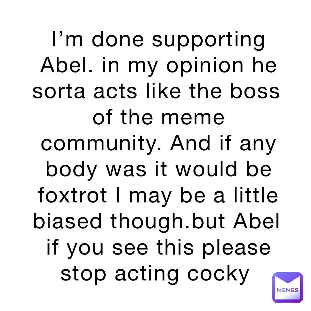 I’m done supporting Abel. in my opinion he sorta acts like the boss of the meme community. And if any body was it would be foxtrot I may be a little biased though.but Abel if you see this please stop acting cocky