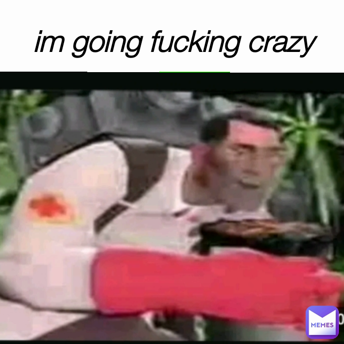 im going fucking crazy
