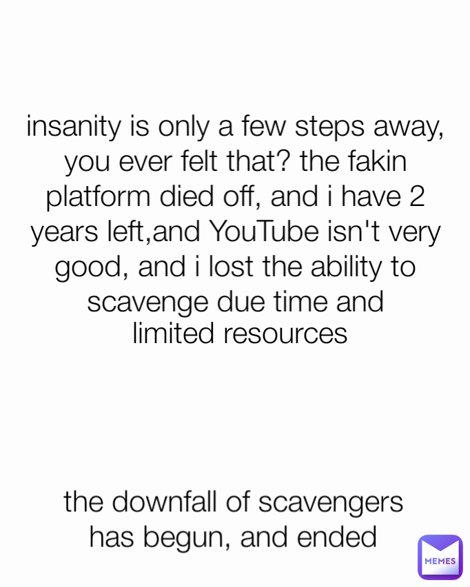 insanity is only a few steps away, you ever felt that? the fakin platform died off, and i have 2 years left,and YouTube isn't very good, and i lost the ability to scavenge due time and limited resources the downfall of scavengers has begun, and ended