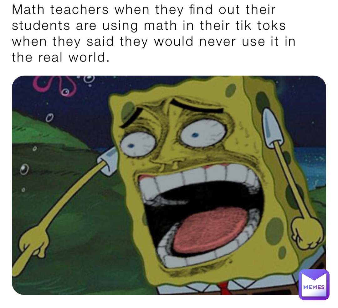 Math teachers when they find out their students are using math in their tik toks when they said they would never use it in the real world.