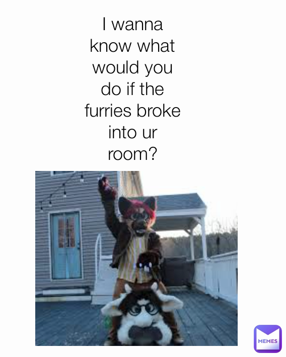 I wanna know what would you do if the furries broke into ur room?