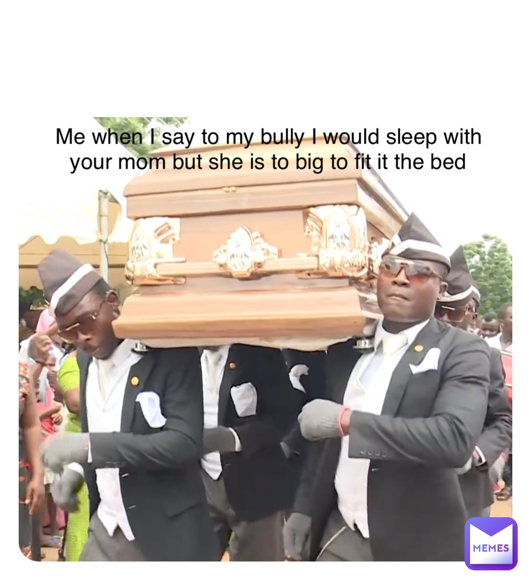 Double tap to edit Me when I say to my bully I would sleep with your mom but she is to big to fit it the bed