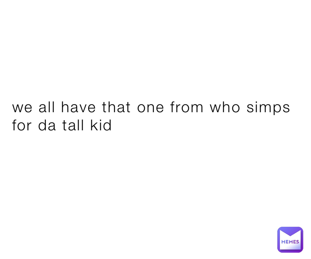 we all have that one from who simps for da tall kid