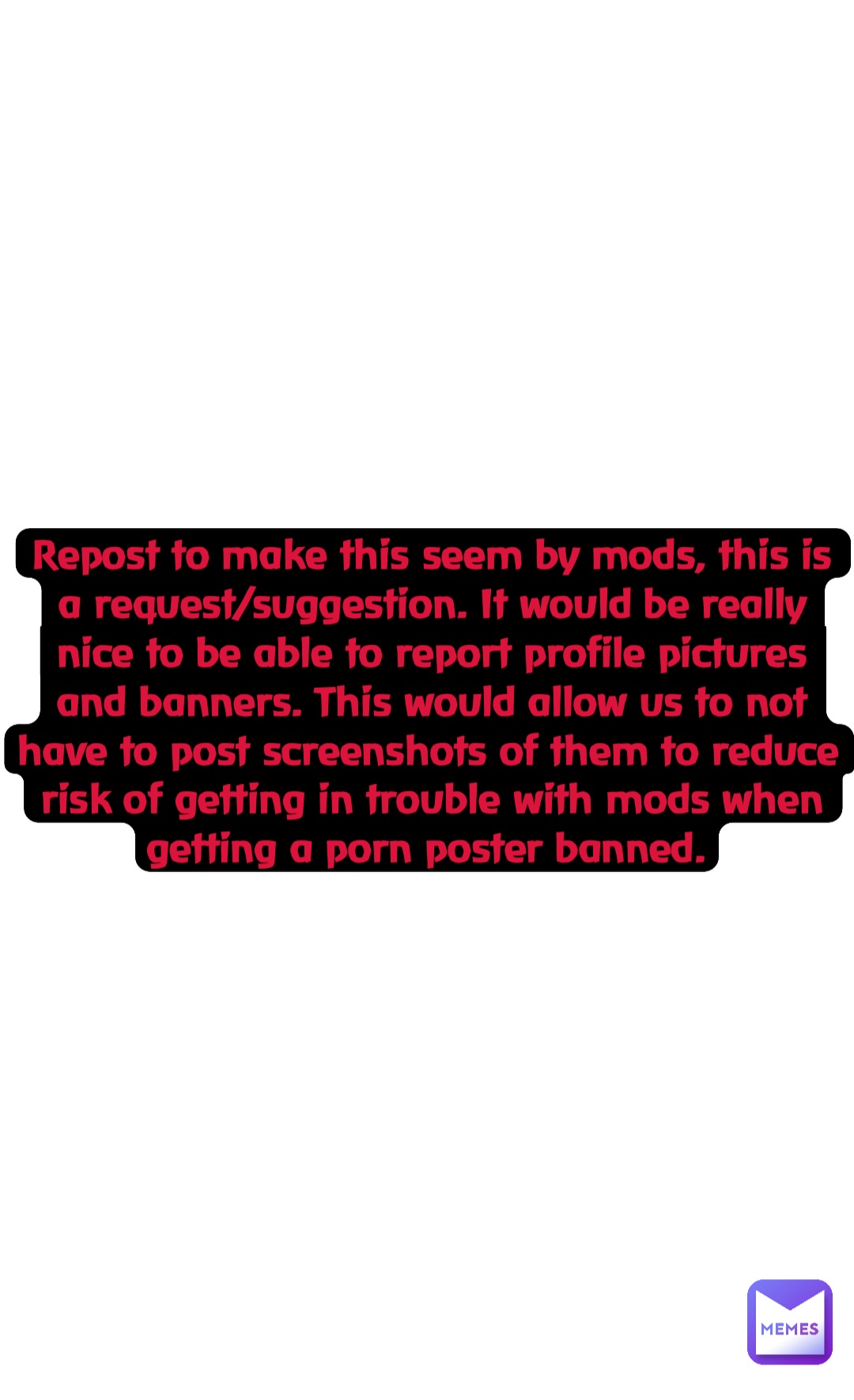 Double tap to edit Repost to make this seem by mods, this is a request/suggestion. It would be really nice to be able to report profile pictures and banners. This would allow us to not have to post screenshots of them to reduce risk of getting in trouble with mods when getting a porn poster banned.