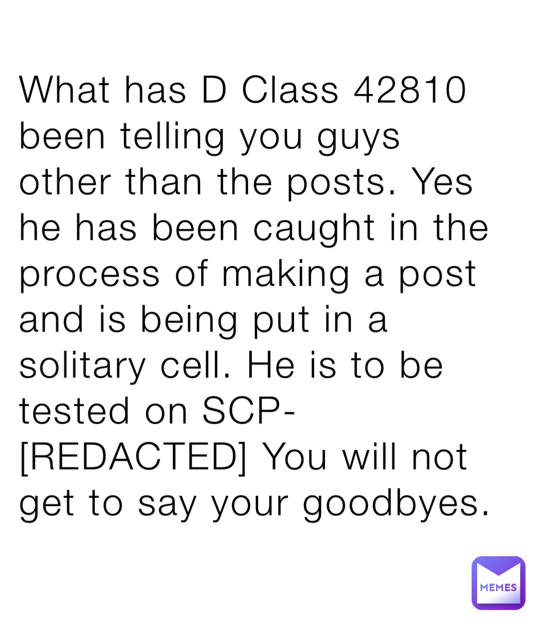 What has D Class 42810 been telling you guys other than the posts. Yes he has been caught in the process of making a post and is being put in a solitary cell. He is to be tested on SCP- [REDACTED] You will not get to say your goodbyes.