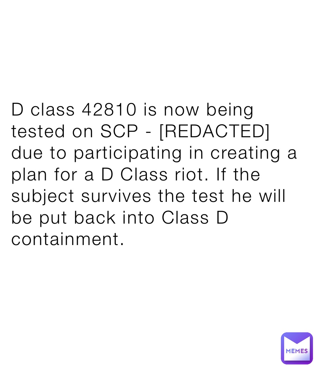 D class 42810 is now being tested on SCP - [REDACTED] due to participating in creating a plan for a D Class riot. If the subject survives the test he will be put back into Class D containment.