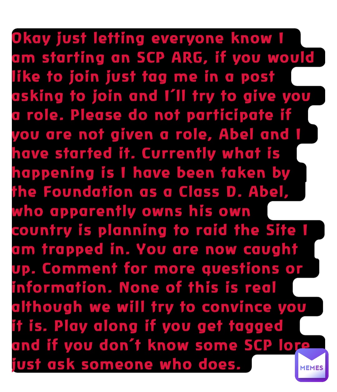 Okay just letting everyone know I am starting an SCP ARG, if you would like to join just tag me in a post asking to join and I’ll try to give you a role. Please do not participate if you are not given a role, Abel and I have started it. Currently what is happening is I have been taken by the Foundation as a Class D. Abel, who apparently owns his own country is planning to raid the Site I am trapped in. You are now caught up. Comment for more questions or information. None of this is real although we will try to convince you it is. Play along if you get tagged and if you don’t know some SCP lore just ask someone who does.
