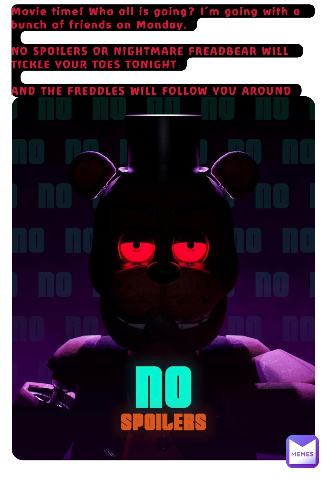 Movie time! Who all is going? I’m going with a bunch of friends on Monday.

NO SPOILERS OR NIGHTMARE FREADBEAR WILL TICKLE YOUR TOES TONIGHT

AND THE FREDDLES WILL FOLLOW YOU AROUND