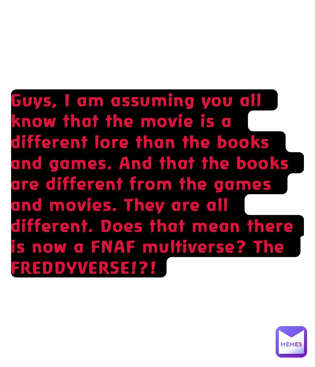 Guys, I am assuming you all know that the movie is a different lore than the books and games. And that the books are different from the games and movies. They are all different. Does that mean there is now a FNAF multiverse? The FREDDYVERSE!?!