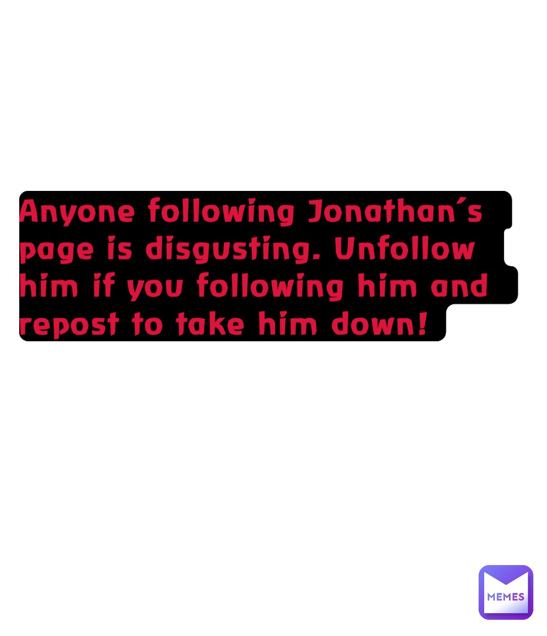 Anyone following Jonathan’s page is disgusting. Unfollow him if you following him and repost to take him down!