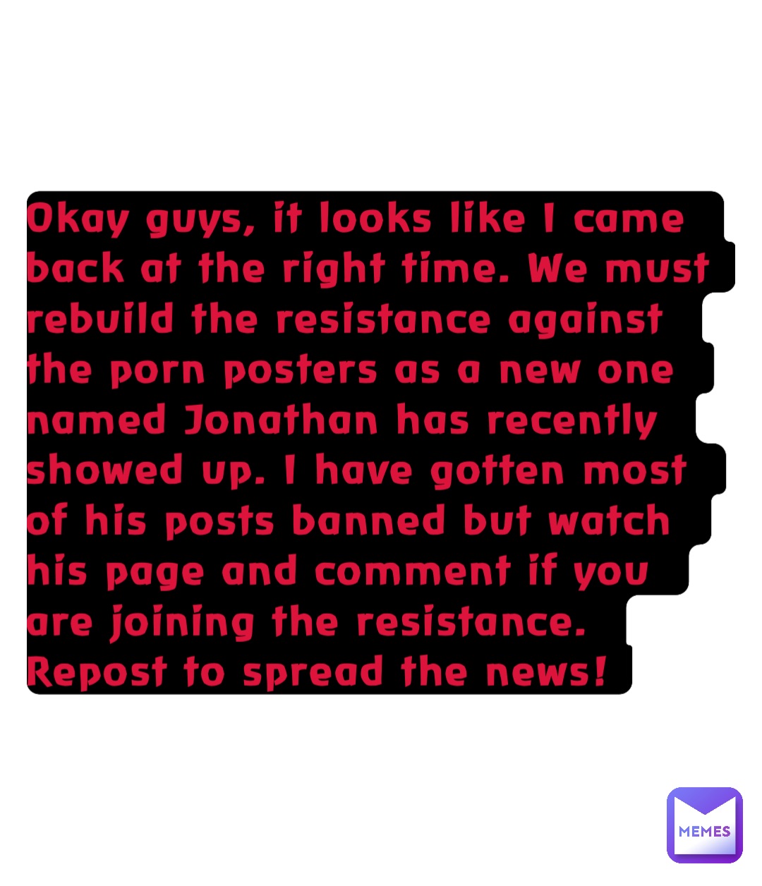 Okay guys, it looks like I came back at the right time. We must rebuild the resistance against the porn posters as a new one named Jonathan has recently showed up. I have gotten most of his posts banned but watch his page and comment if you are joining the resistance. Repost to spread the news!