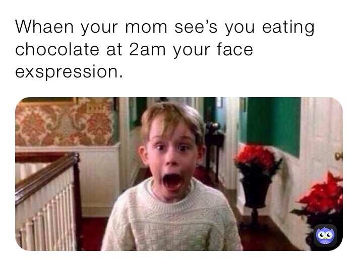 Whaen your mom see’s you eating chocolate at 2am your face exspression.