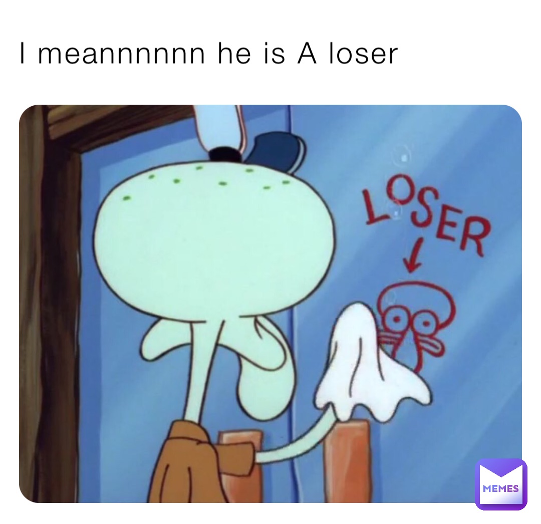I meannnnnn he is A loser