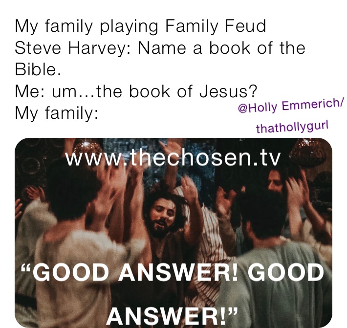 My family playing Family Feud
Steve Harvey: Name a book of the Bible. 
Me: um…the book of Jesus?
My family: