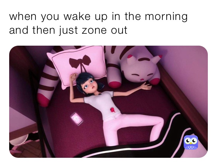 when you wake up in the morning and then just zone out 
