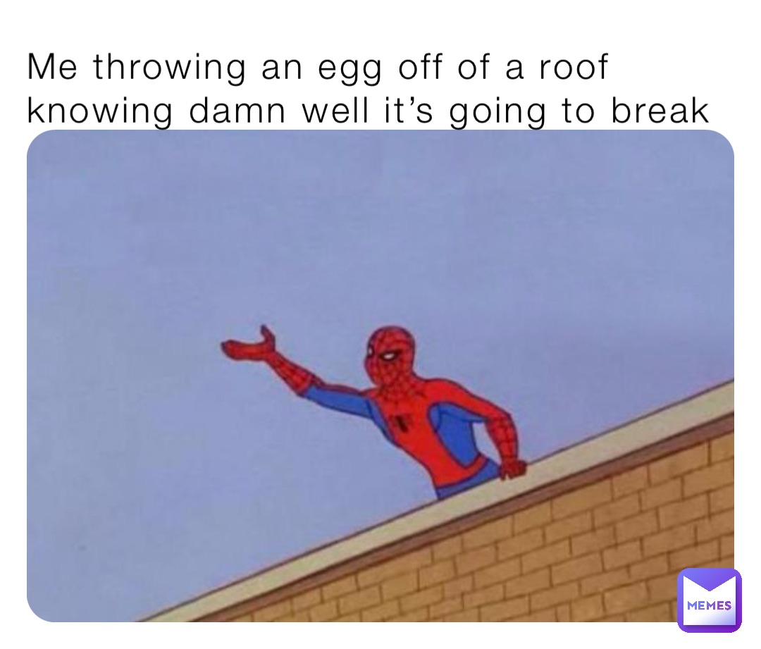 Me throwing an egg off of a roof knowing damn well it’s going to break