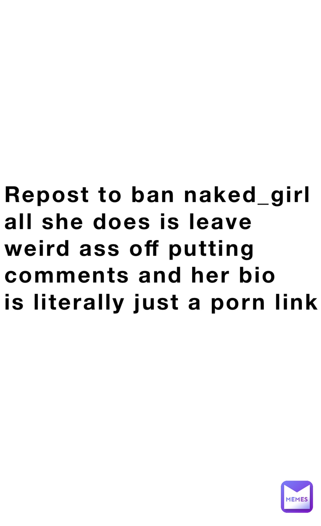 Repost to ban naked_girl 
all she does is leave 
weird ass off putting 
comments and her bio 
is literally just a porn link