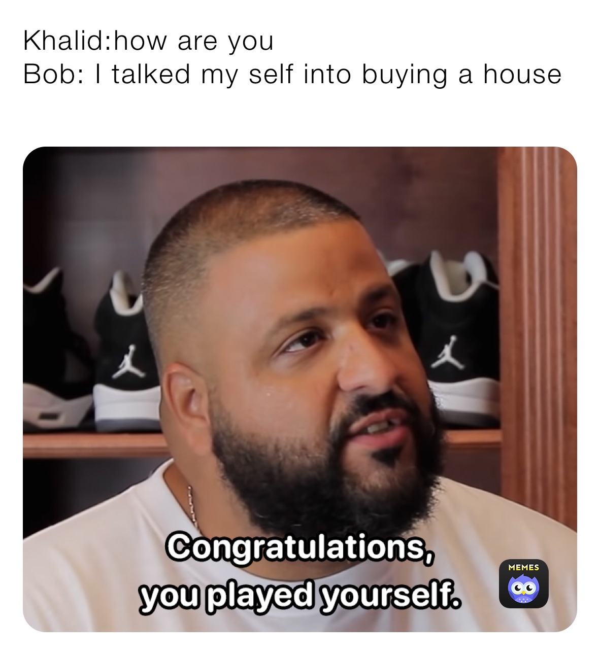 Khalid:how are you
Bob: I talked my self into buying a house
