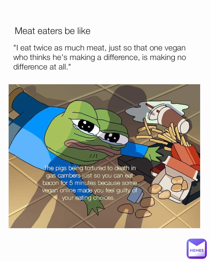 Meat eaters be like 
"I eat twice as much meat, just so that one vegan who thinks he's making a difference, is making no difference at all." The pigs being tortured to death in gas cambers just so you can eat bacon for 5 minutes because some vegan online made you feel guilty of your eating choices. 