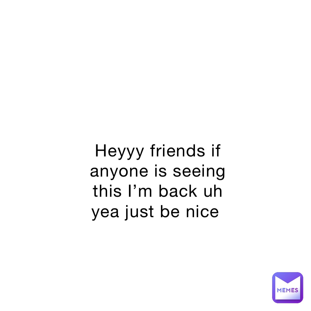 Heyyy friends if anyone is seeing this I’m back uh yea just be nice