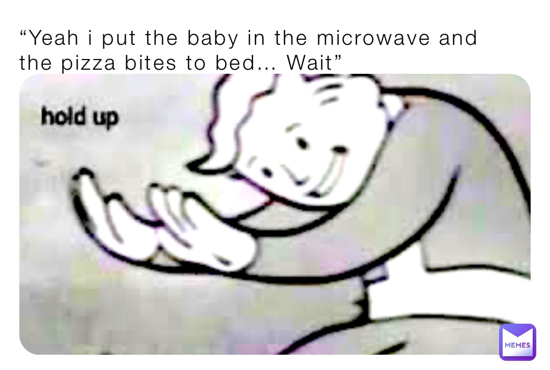 “Yeah i put the baby in the microwave and the pizza bites to bed… Wait”