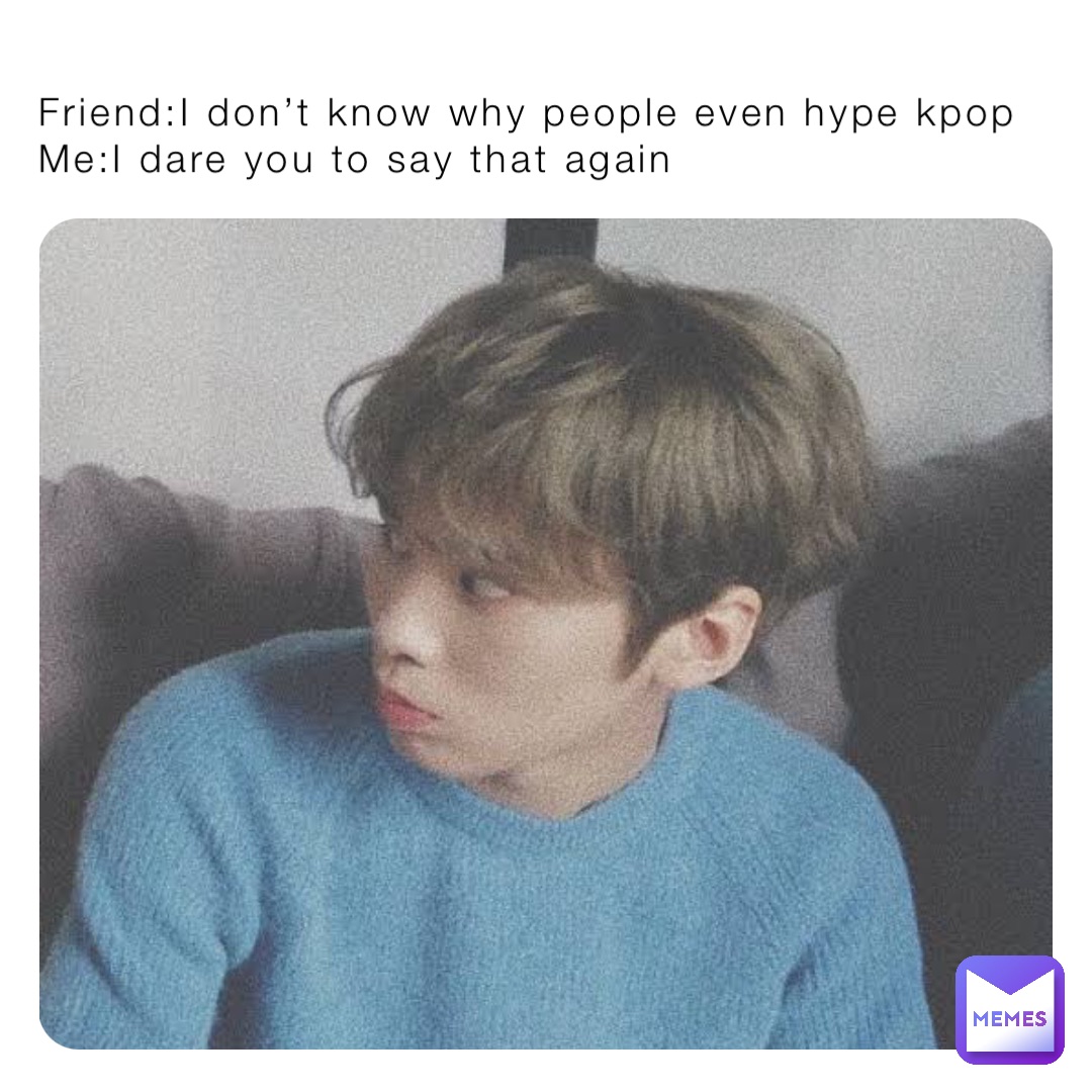 Friend:I don’t know why people even hype kpop
Me:I dare you to say that again
