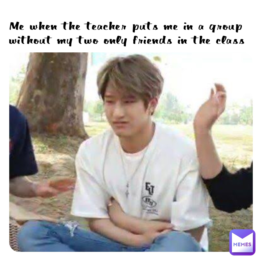 Me when the teacher puts me in a group without my two only friends in the class