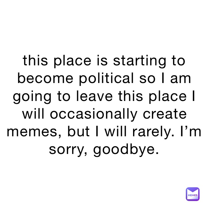 this place is starting to become political so I am going to leave this place I will occasionally create memes, but I will rarely. I’m sorry, goodbye.