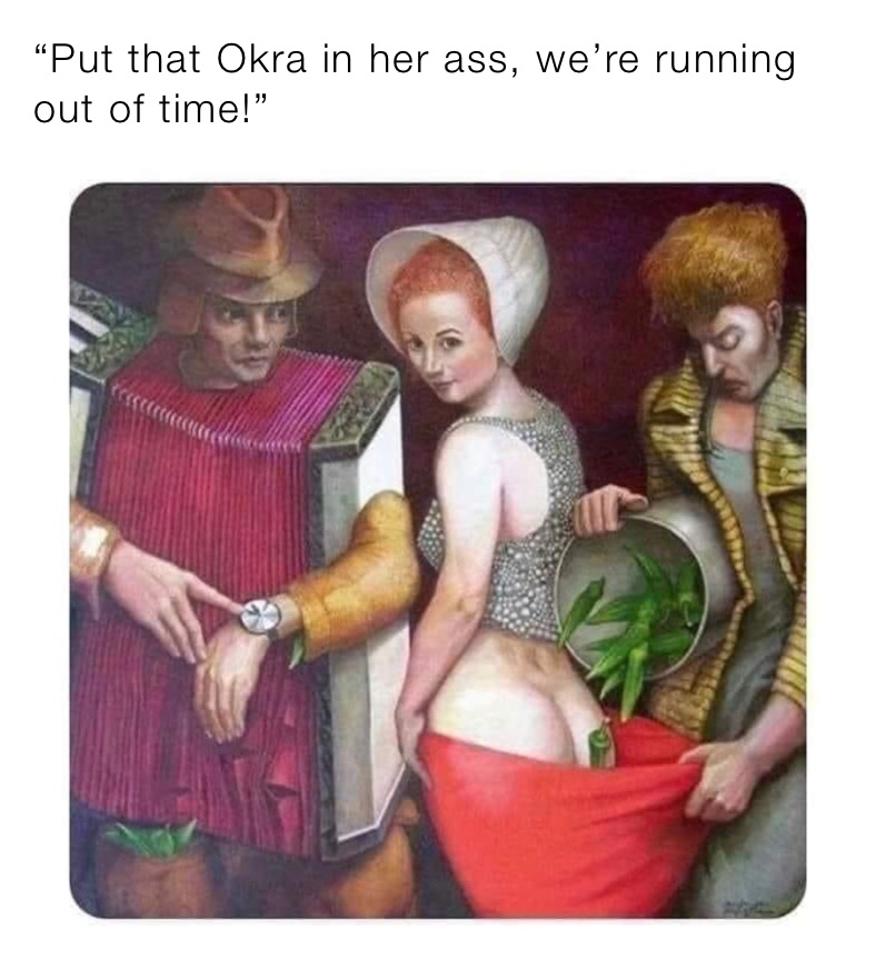 “Put that Okra in her ass, we’re running out of time!”
