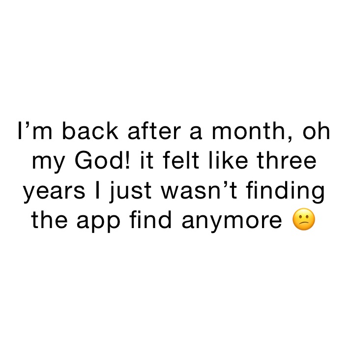 I’m back after a month, oh my God! it felt like three years I just wasn’t finding the app find anymore 😕