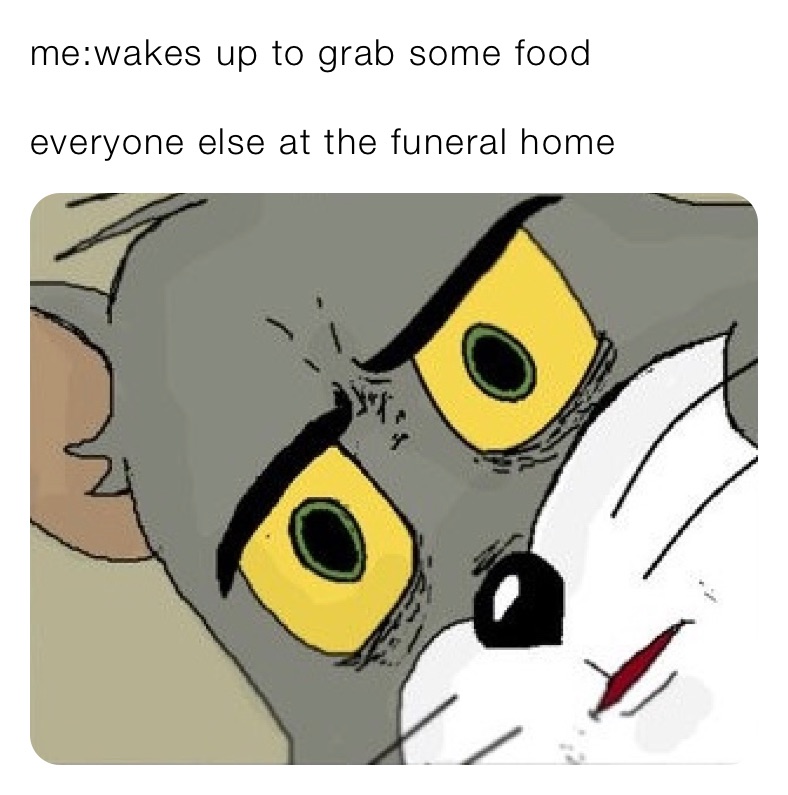 me:wakes up to grab some food

everyone else at the funeral home