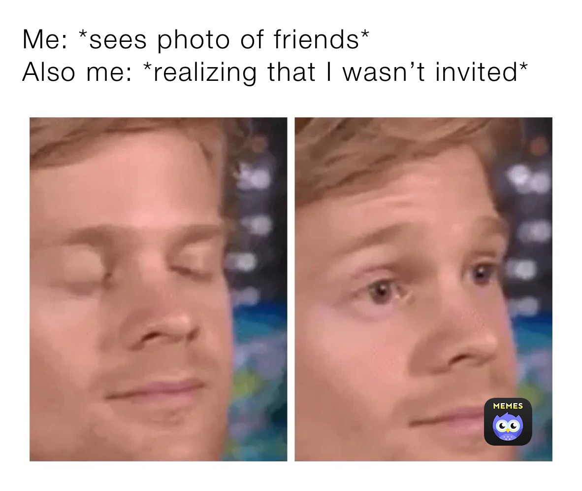 Me: *sees photo of friends*
Also me: *realizing that I wasn’t invited* 