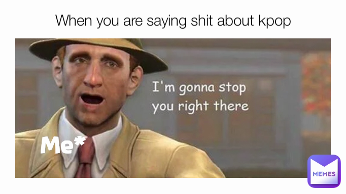 Me* When you are saying shit about kpop
