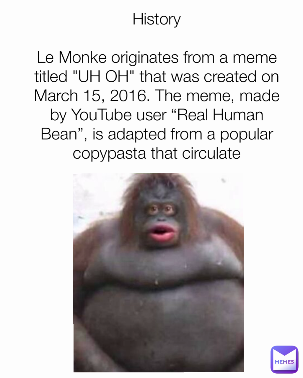 History

Le Monke originates from a meme titled "UH OH" that was created on March 15, 2016. The meme, made by YouTube user “Real Human Bean”, is adapted from a popular copypasta that circulate