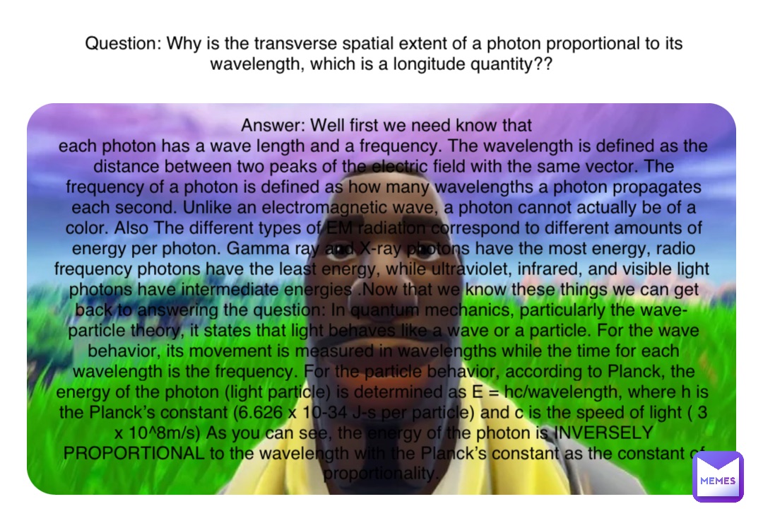 Double tap to edit Question: Why is the transverse spatial extent of a photon proportional to its wavelength, which is a longitude quantity??


Answer: Well first we need know that  
each photon has a wave length and a frequency. The wavelength is defined as the distance between two peaks of the electric field with the same vector. The frequency of a photon is defined as how many wavelengths a photon propagates each second. Unlike an electromagnetic wave, a photon cannot actually be of a color. Also The different types of EM radiation correspond to different amounts of energy per photon. Gamma ray and X-ray photons have the most energy, radio frequency photons have the least energy, while ultraviolet, infrared, and visible light photons have intermediate energies .Now that we know these things we can get back to answering the question: In quantum mechanics, particularly the wave-particle theory, it states that light behaves like a wave or a particle. For the wave behavior, its movement is measured in wavelengths while the time for each wavelength is the frequency. For the particle behavior, according to Planck, the energy of the photon (light particle) is determined as E = hc/wavelength, where h is the Planck’s constant (6.626 x 10-34 J-s per particle) and c is the speed of light ( 3 x 10^8m/s) As you can see, the energy of the photon is INVERSELY PROPORTIONAL to the wavelength with the Planck’s constant as the constant of proportionality.