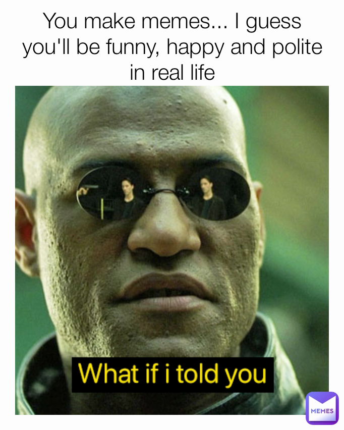 You make memes... I guess you'll be funny, happy and polite in real life