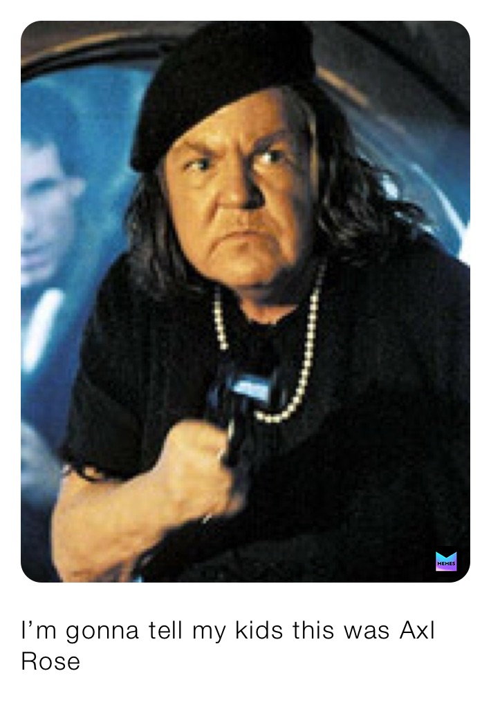 I’m gonna tell my kids this was Axl Rose