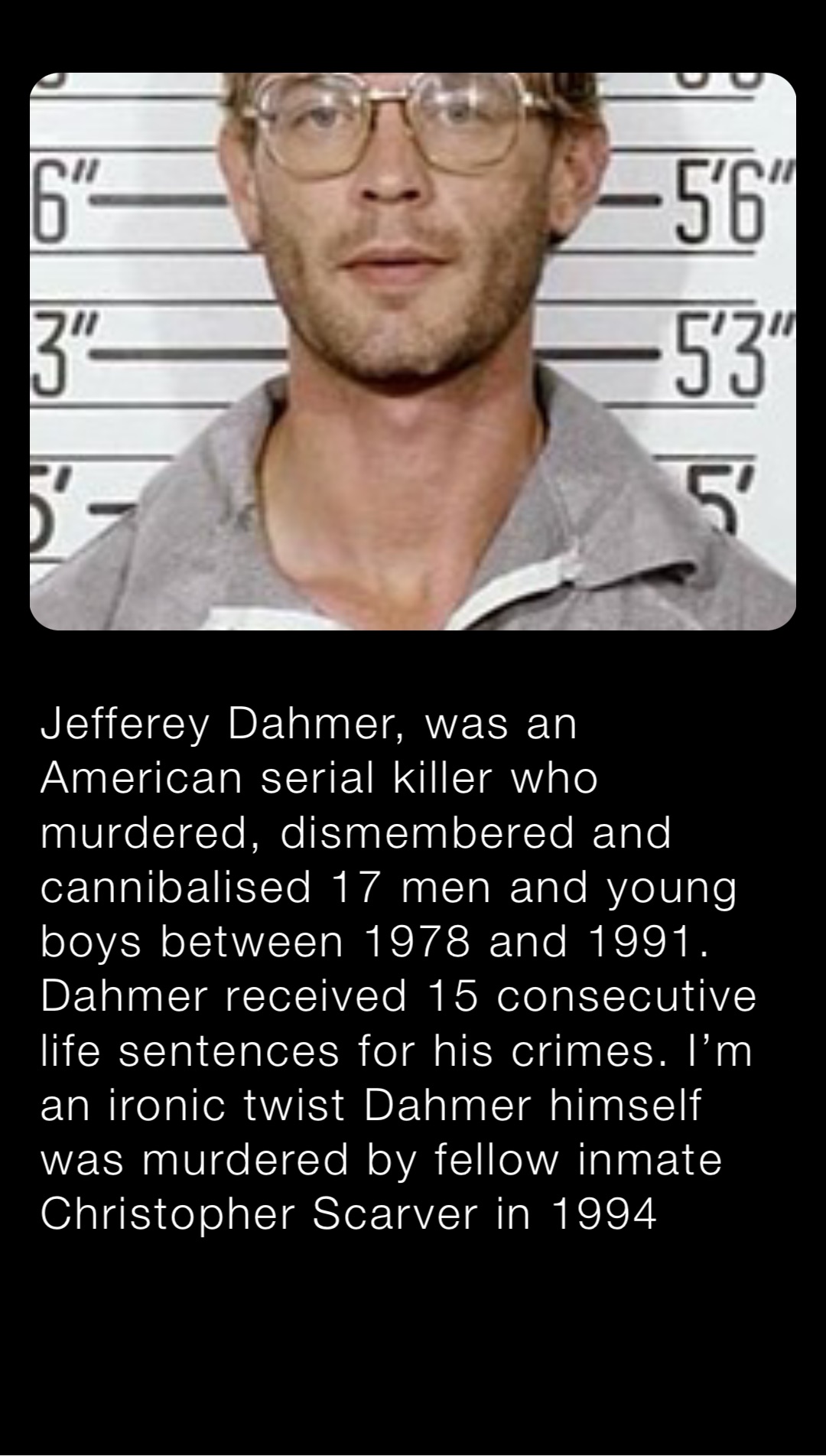 Jefferey Dahmer, was an American serial killer who murdered, dismembered and cannibalised 17 men and young boys between 1978 and 1991. Dahmer received 15 consecutive life sentences for his crimes. I’m an ironic twist Dahmer himself was murdered by fellow inmate Christopher Scarver in 1994