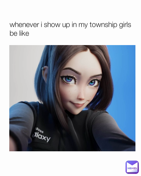whenever i show up in my township girls be like
