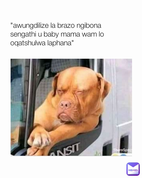 "awungdilize la brazo ngibona 
sengathi u baby mama wam lo 
oqatshulwa laphana"