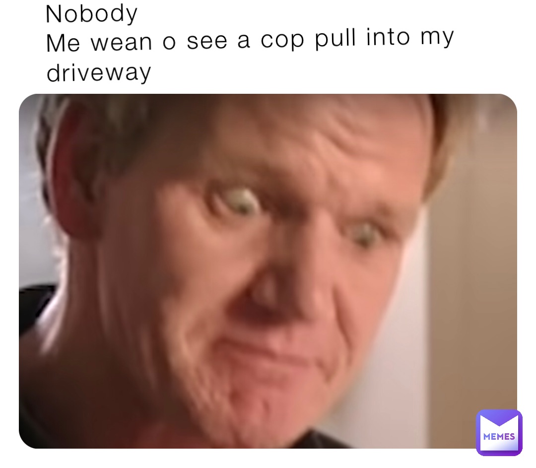 Nobody 
Me wean o see a cop pull into my driveway