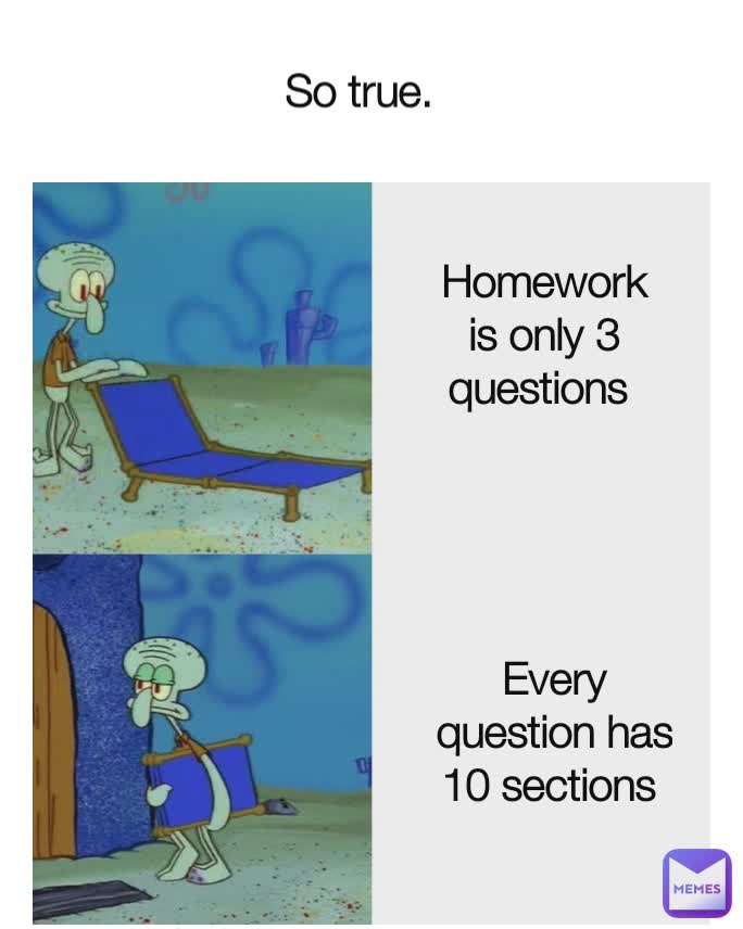 So true. Homework is only 3 questions  Every question has 10 sections 