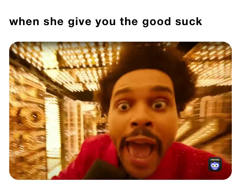 when she give you the good suck 