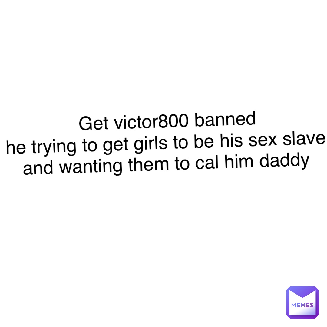 Text Only Get victor800 banned 
He trying to get girls to be his sex slave and wanting them to cal him daddy